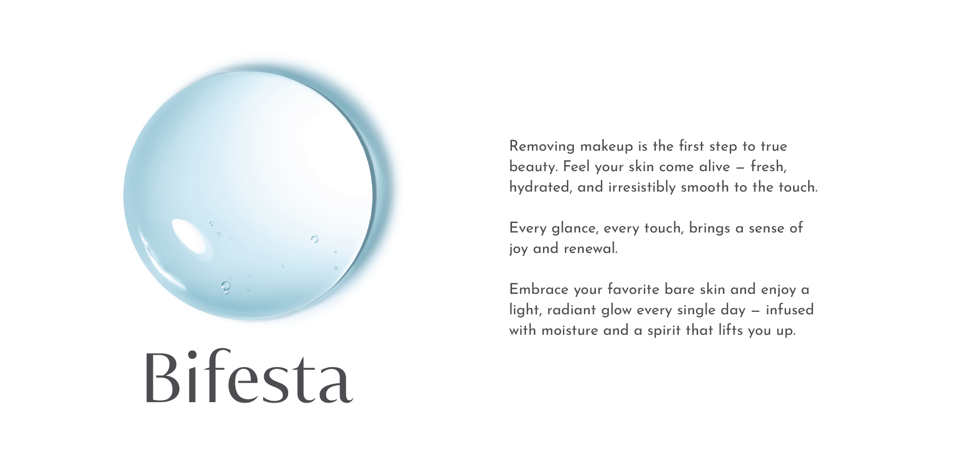 Removing makeup is the first step to true beauty. Feel your skin come alive — fresh, hydrated, and irresistibly smooth to the touch.
                            Every glance, every touch, brings a sense of joy and renewal.
                            Embrace your favorite bare skin and enjoy a light, radiant glow every single day — infused with moisture and a spirit that lifts you up.